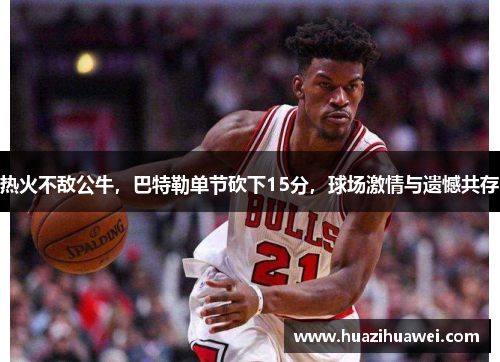 热火不敌公牛，巴特勒单节砍下15分，球场激情与遗憾共存