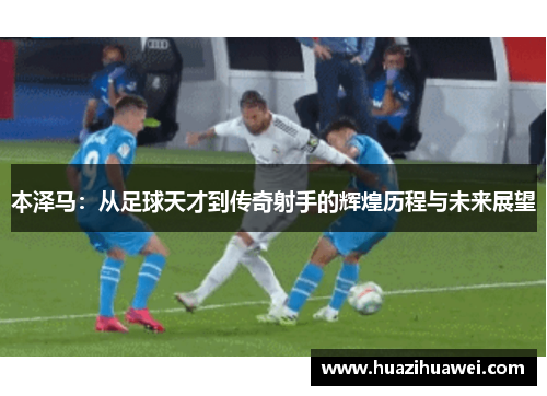 本泽马：从足球天才到传奇射手的辉煌历程与未来展望