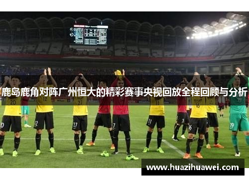 鹿岛鹿角对阵广州恒大的精彩赛事央视回放全程回顾与分析