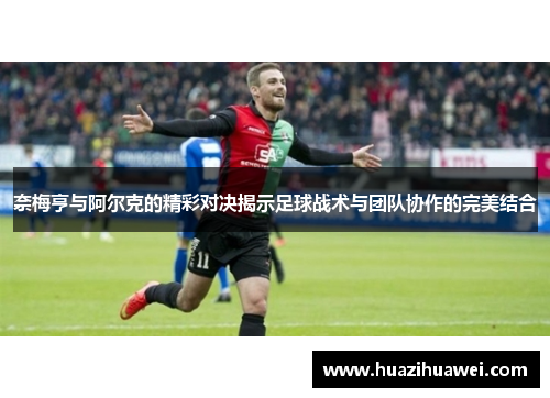 奈梅亨与阿尔克的精彩对决揭示足球战术与团队协作的完美结合