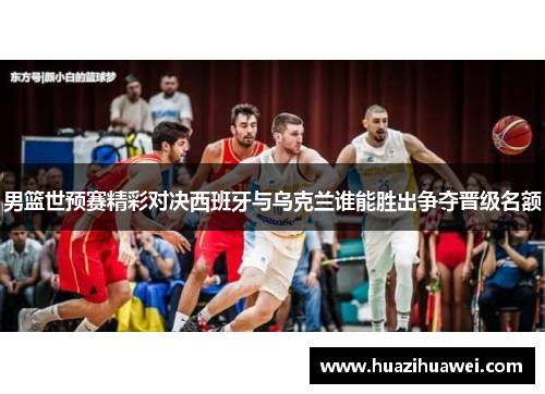 男篮世预赛精彩对决西班牙与乌克兰谁能胜出争夺晋级名额